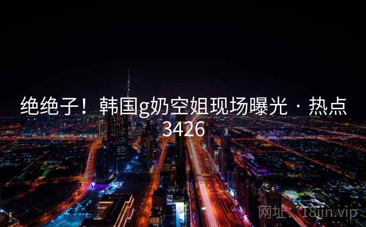 绝绝子！韩国g奶空姐现场曝光 · 热点3426