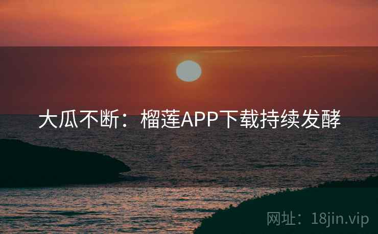 大瓜不断:榴莲APP下载持续发酵